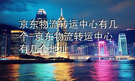京东物流转运中心有几个-京东物流转运中心有几个地址
