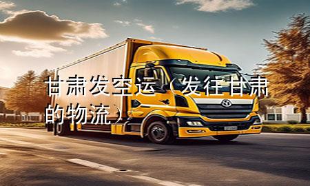 甘肃发空运（发往甘肃的物流）