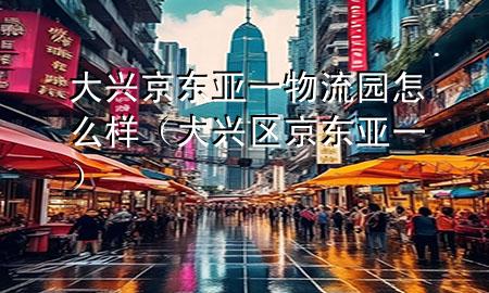 大兴京东亚一物流园怎么样（大兴区京东亚一）