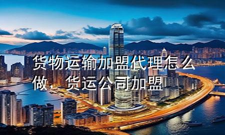货物运输加盟代理怎么做,货运公司加盟