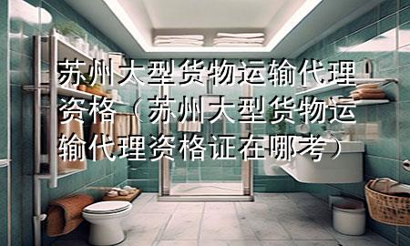 苏州大型货物运输代理资格（苏州大型货物运输代理资格证在哪考）