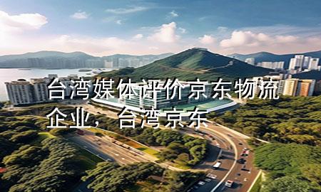 台湾媒体评价京东物流企业,台湾 京东