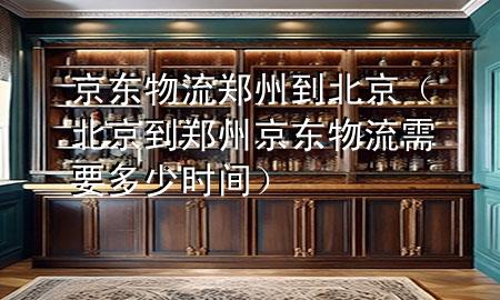 京东物流郑州到北京(北京到郑州京东物流需要多少时间)