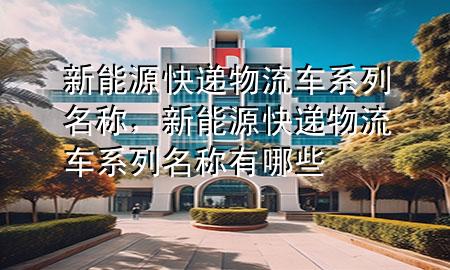 新能源快递物流车系列名称，新能源快递物流车系列名称有哪些