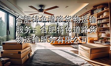 合肥特色道路货物运输服务,合肥特色道路货物运输服务有限公司