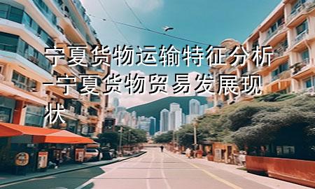 宁夏货物运输特征分析-宁夏货物贸易发展现状