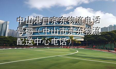 中山港口京东物流电话号码(中山市京东物流配送中心电话)