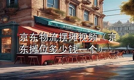 京东物流摆摊视频(京东摊位多少钱一个)