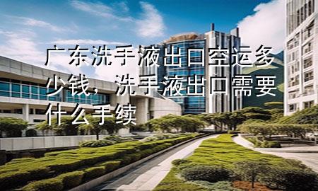 广东洗手液出口空运多少钱，洗手液出口需要什么手续