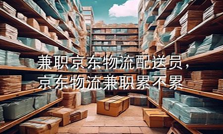 兼职京东物流配送员,京东物流兼职累不累