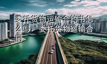 委托货物运输合约书怎么写,委托货物运输合同