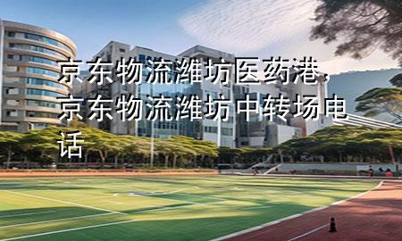 京东物流潍坊医药港,京东物流潍坊中转场电话