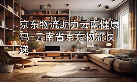 京东物流助力云南健康码-云南省京东物流快递