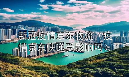 新冠疫情京东物流(疫情京东快递受影响吗)