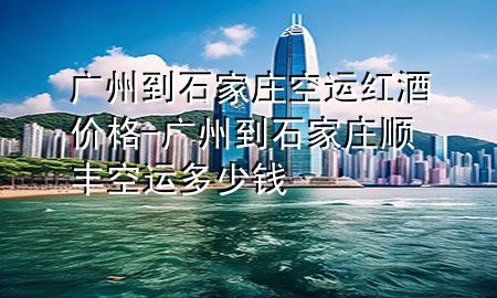 广州到石家庄空运红酒价格-广州到石家庄顺丰空运多少钱