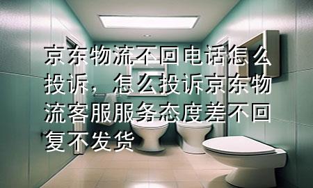 京东物流不回电话怎么投诉,怎么投诉京东物流客服服务态度差不回复不发货
