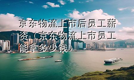 京东物流上市后员工薪资(京东物流上市员工能拿多少钱)
