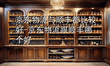 京东物流与顺丰都比较好-京东物流跟顺丰哪个好