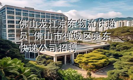 佛山龙江京东物流快递员-佛山市禅城区京东快递公司招聘