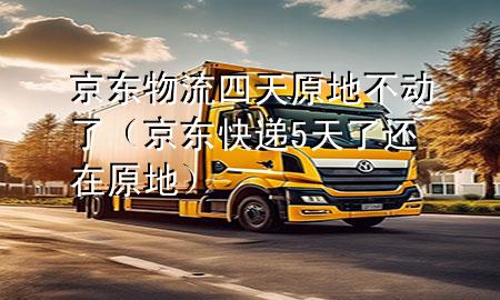 京东物流四天原地不动了(京东快递5天了还在原地)
