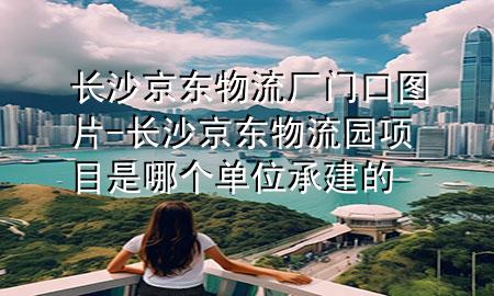 长沙京东物流厂门口图片-长沙京东物流园项目是哪个单位承建的