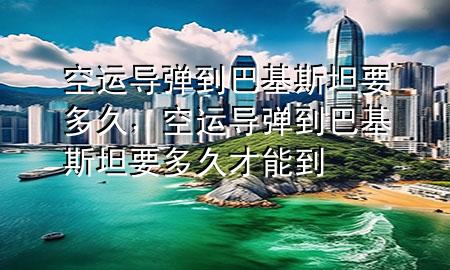 空运导弹到巴基斯坦要多久，空运导弹到巴基斯坦要多久才能到