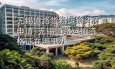 无锡道路货物运输资质申请-无锡道路运输资格证在哪里办