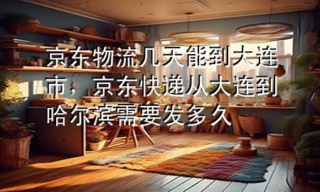 京东物流几天能到大连市，京东快递从大连到哈尔滨需要发多久