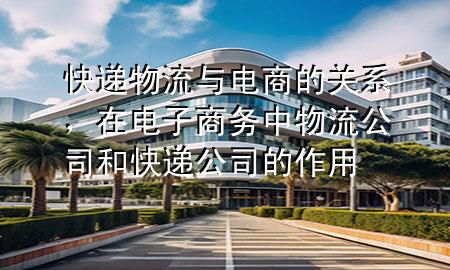 快递物流与电商的关系,在电子商务中物流公司和快递公司的作用