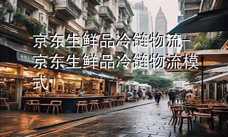 京东生鲜品冷链物流-京东生鲜品冷链物流模式