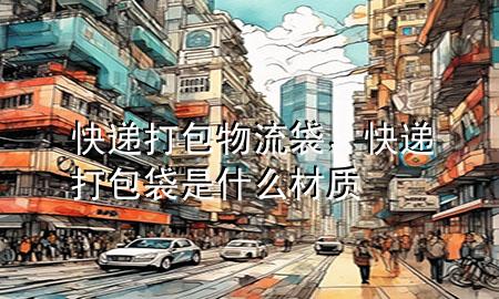 快递打包物流袋,快递打包袋是什么材质