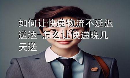 如何让快递物流不延迟送达-怎么让快递晚几天送