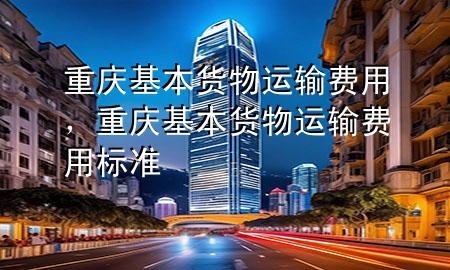 重庆基本货物运输费用，重庆基本货物运输费用标准