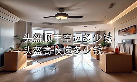 头盔顺丰空运多少钱，头盔寄快递多少钱