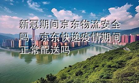 新冠期间京东物流安全吗，京东快递疫情期间正常配送吗