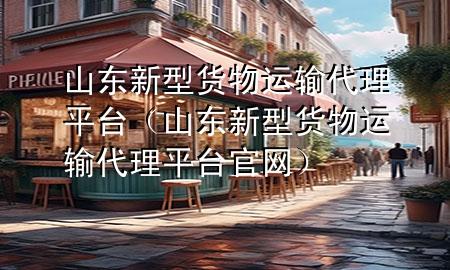 山东新型货物运输代理平台(山东新型货物运输代理平台官网)