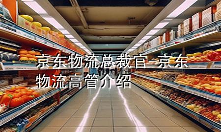京东物流总裁官-京东物流高管介绍