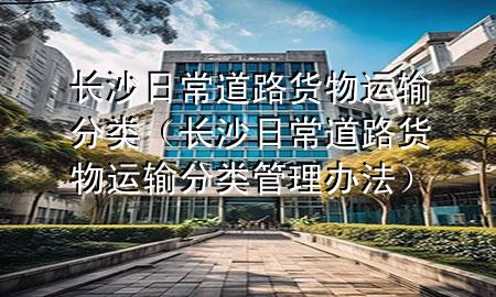 长沙日常道路货物运输分类（长沙日常道路货物运输分类管理办法）