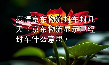 疫情京东物流封车封几天（京东物流显示已经封车什么意思）