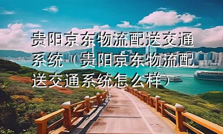 贵阳京东物流配送交通系统（贵阳京东物流配送交通系统怎么样）