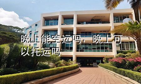 晚上能空运吗，晚上可以托运吗