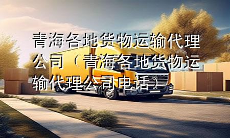 青海各地货物运输代理公司（青海各地货物运输代理公司电话）