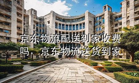 京东物流配送到家收费吗，京东物流送货到家