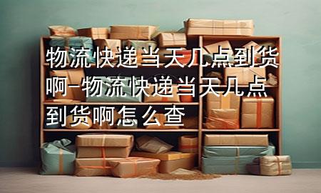物流快递当天几点到货啊-物流快递当天几点到货啊怎么查