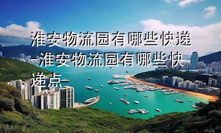 淮安物流园有哪些快递-淮安物流园有哪些快递点