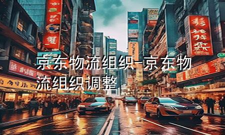 京东物流组织-京东物流组织调整
