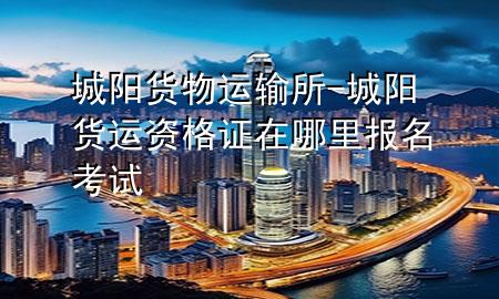 城阳货物运输所-城阳货运资格证在哪里报名考试