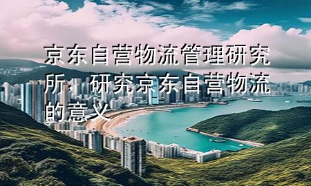 京东自营物流管理研究所，研究京东自营物流的意义