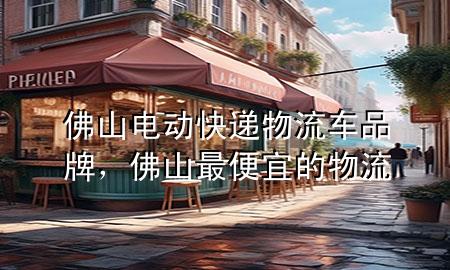佛山电动快递物流车品牌,佛山最便宜的物流