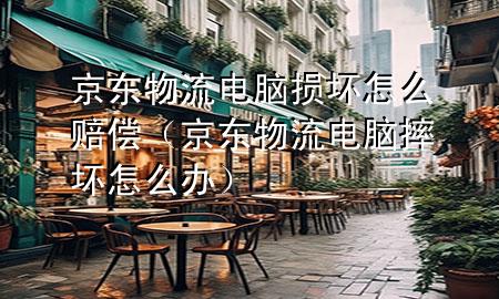 京东物流电脑损坏怎么赔偿(京东物流电脑摔坏怎么办)
